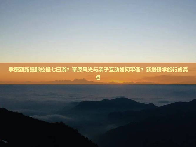 孝感到新疆那拉提七日游？草原风光与亲子互动如何平衡？新增研学旅行成亮点