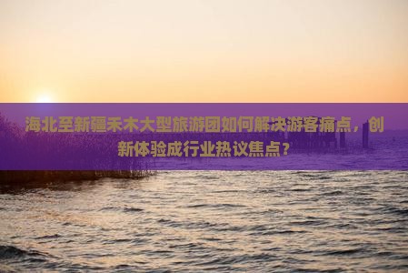 海北至新疆禾木大型旅游团如何解决游客痛点，创新体验成行业热议焦点？