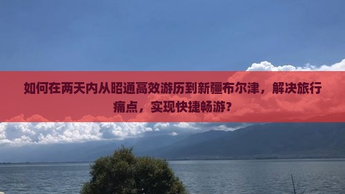 如何在两天内从昭通高效游历到新疆布尔津，解决旅行痛点，实现快捷畅游？