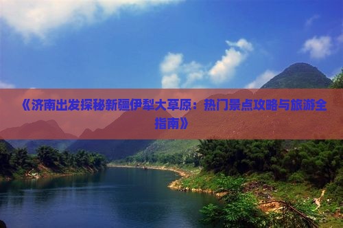 《济南出发探秘新疆伊犁大草原：热门景点攻略与旅游全指南》