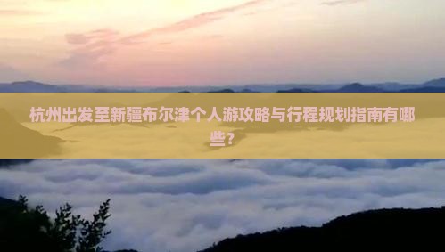 杭州出发至新疆布尔津个人游攻略与行程规划指南有哪些？