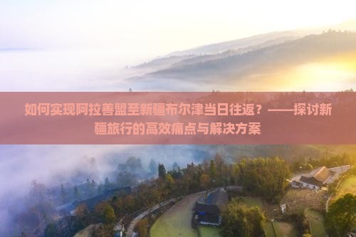 如何实现阿拉善盟至新疆布尔津当日往返？——探讨新疆旅行的高效痛点与解决方案