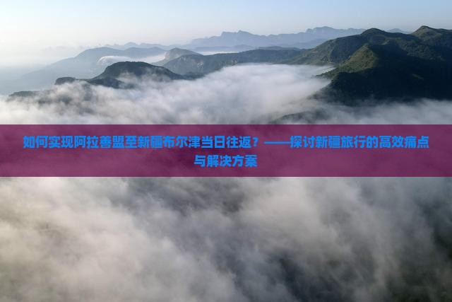 如何实现阿拉善盟至新疆布尔津当日往返？——探讨新疆旅行的高效痛点与解决方案