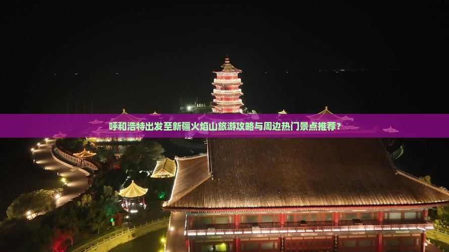 呼和浩特出发至新疆火焰山旅游攻略与周边热门景点推荐？