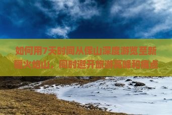 如何用7天时间从保山深度游览至新疆火焰山，同时避开旅游高峰和痛点？