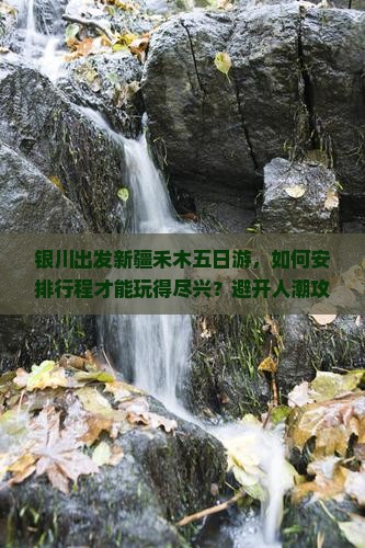 银川出发新疆禾木五日游，如何安排行程才能玩得尽兴？避开人潮攻略！