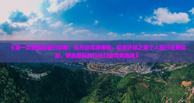 《第一次新疆自由行攻略：五月自驾游南疆，探寻环球之旅个人旅行花费信息，联合国际旅行社打造完美路线》