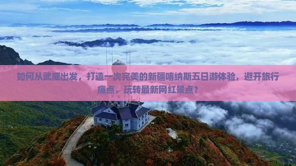 如何从武威出发，打造一次完美的新疆喀纳斯五日游体验，避开旅行痛点，玩转最新网红景点？