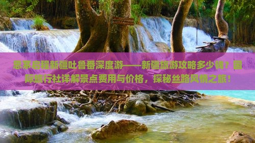 思茅启程新疆吐鲁番深度游——新疆旅游攻略多少钱？国际旅行社详解景点费用与价格，探秘丝路风情之旅！