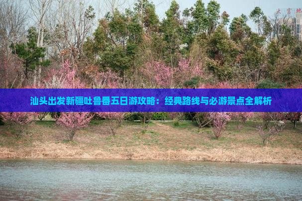 汕头出发新疆吐鲁番五日游攻略：经典路线与必游景点全解析