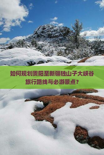 如何规划贵阳至新疆独山子大峡谷旅行路线与必游景点？