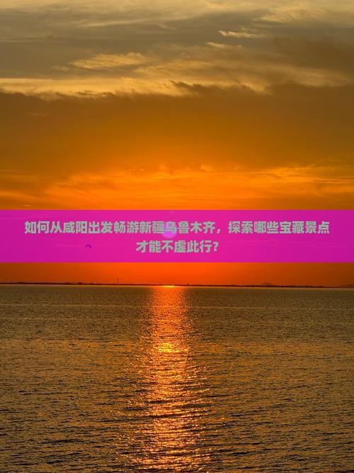 如何从咸阳出发畅游新疆乌鲁木齐，探索哪些宝藏景点才能不虚此行？