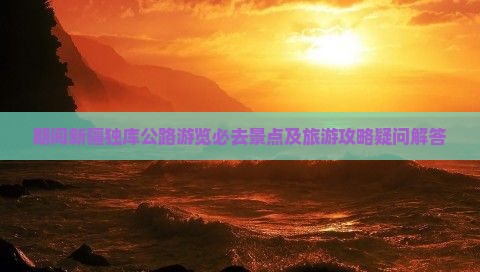 期间新疆独库公路游览必去景点及旅游攻略疑问解答