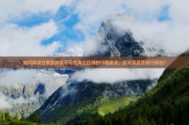 如何解决甘南至新疆可可托海三日游的行程痛点，实现高品质旅行体验？
