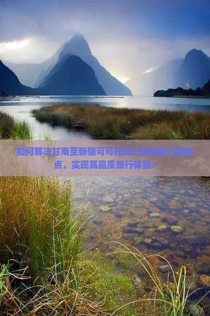 如何解决甘南至新疆可可托海三日游的行程痛点，实现高品质旅行体验？