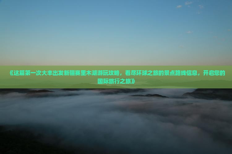 《这篇第一次大丰出发新疆赛里木湖游玩攻略，看尽环球之旅的景点路线信息，开启您的国际旅行之旅》