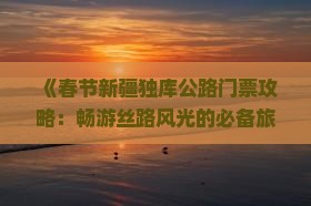 《春节新疆独库公路门票攻略：畅游丝路风光的必备旅游指南》