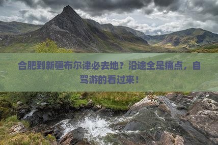 合肥到新疆布尔津必去地？沿途全是痛点，自驾游的看过来！