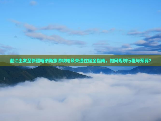 湛江出发至新疆喀纳斯旅游攻略及交通住宿全指南，如何规划行程与预算？