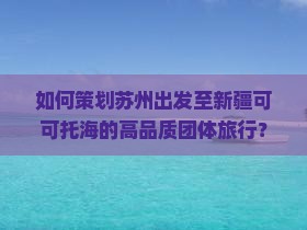 如何策划苏州出发至新疆可可托海的高品质团体旅行？