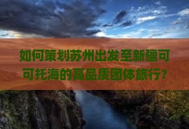 如何策划苏州出发至新疆可可托海的高品质团体旅行？