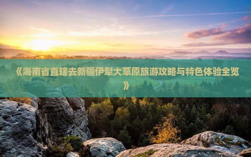 《海南省直辖去新疆伊犁大草原旅游攻略与特色体验全览》