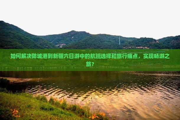 如何解决防城港到新疆六日游中的航班选择和旅行痛点，实现畅游之旅？