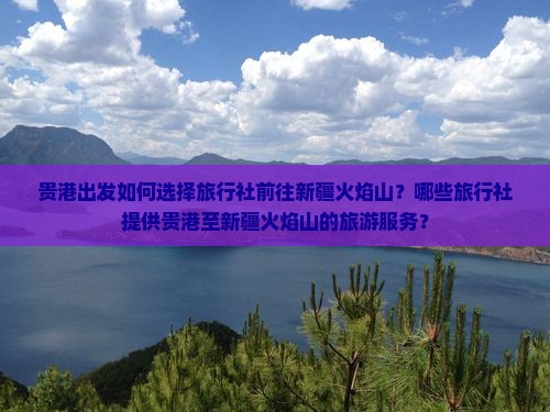 贵港出发如何选择旅行社前往新疆火焰山？哪些旅行社提供贵港至新疆火焰山的旅游服务？