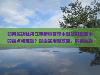 如何解决牡丹江至新疆赛里木湖旅游攻略中的痛点和难题？探索实用新攻略，解锁丝路风情之旅！