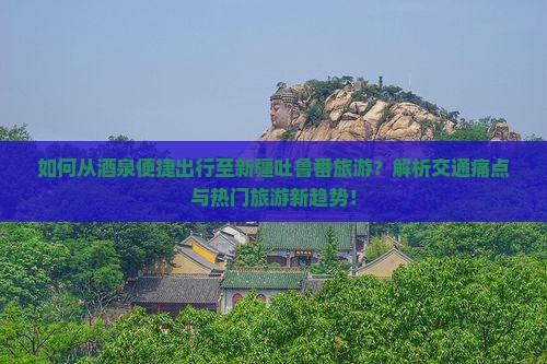 如何从酒泉便捷出行至新疆吐鲁番旅游？解析交通痛点与热门旅游新趋势！