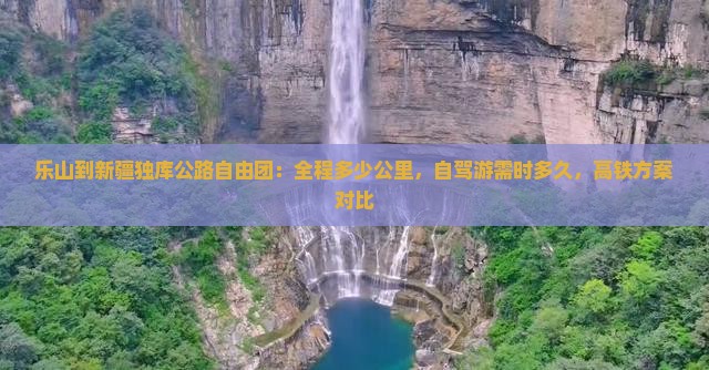乐山到新疆独库公路自由团：全程多少公里，自驾游需时多久，高铁方案对比