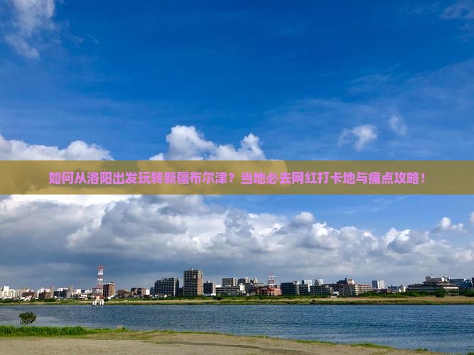 如何从洛阳出发玩转新疆布尔津？当地必去网红打卡地与痛点攻略！