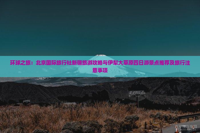 环球之旅：北京国际旅行社新疆旅游攻略与伊犁大草原四日游景点推荐及旅行注意事项