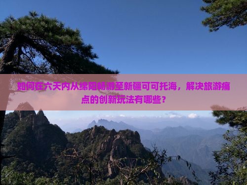如何在六天内从绵阳畅游至新疆可可托海，解决旅游痛点的创新玩法有哪些？
