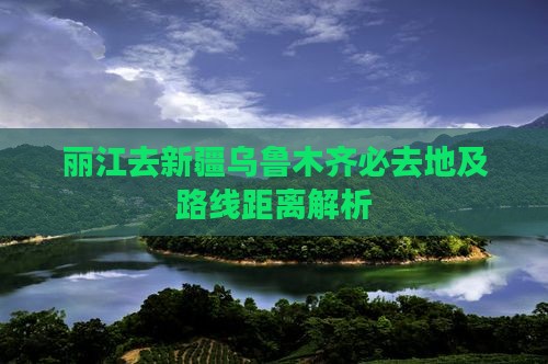 丽江去新疆乌鲁木齐必去地及路线距离解析