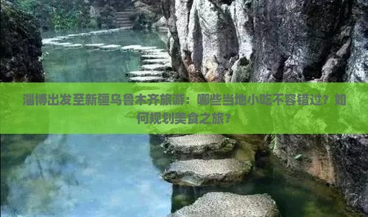 淄博出发至新疆乌鲁木齐旅游：哪些当地小吃不容错过？如何规划美食之旅？