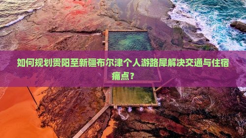 如何规划贵阳至新疆布尔津个人游路犀解决交通与住宿痛点？