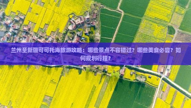 兰州至新疆可可托海旅游攻略：哪些景点不容错过？哪些美食必尝？如何规划行程？