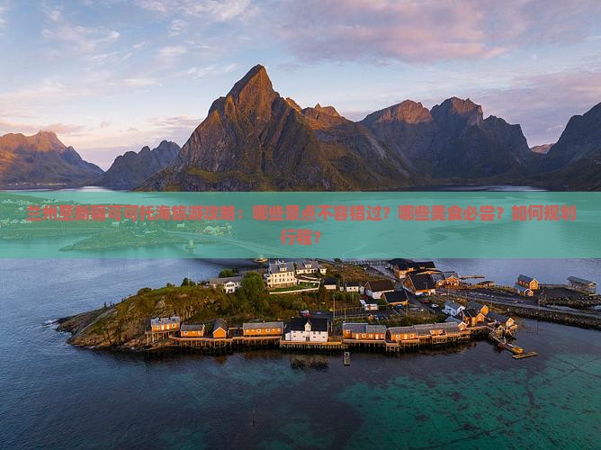 兰州至新疆可可托海旅游攻略：哪些景点不容错过？哪些美食必尝？如何规划行程？