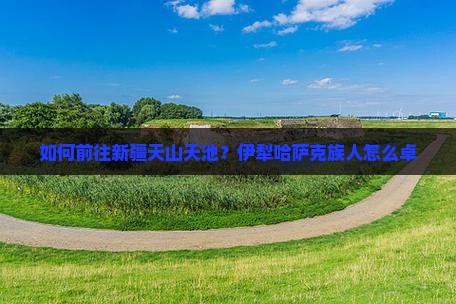 如何前往新疆天山天池？伊犁哈萨克族人怎么卓