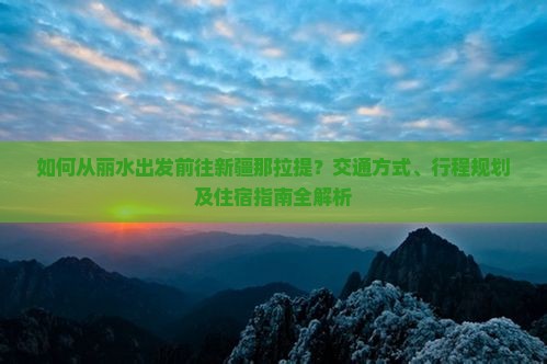 如何从丽水出发前往新疆那拉提？交通方式、行程规划及住宿指南全解析