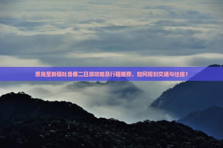 恩施至新疆吐鲁番二日游攻略及行程推荐，如何规划交通与住宿？