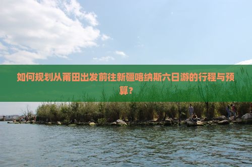 如何规划从莆田出发前往新疆喀纳斯六日游的行程与预算？