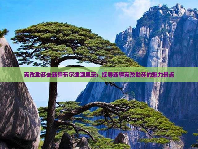 克孜勒苏去新疆布尔津哪里玩：探寻新疆克孜勒苏的魅力景点