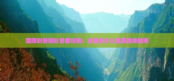 醴陵到新疆吐鲁番攻略：全程多少公里及路线指南