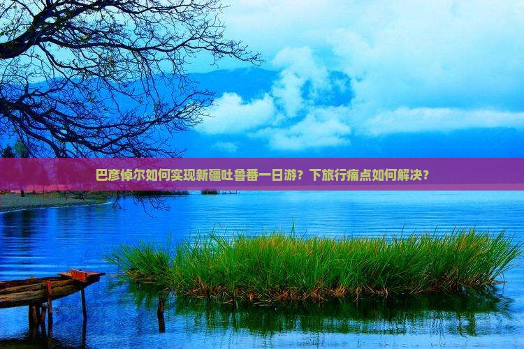 巴彦倬尔如何实现新疆吐鲁番一日游？下旅行痛点如何解决？
