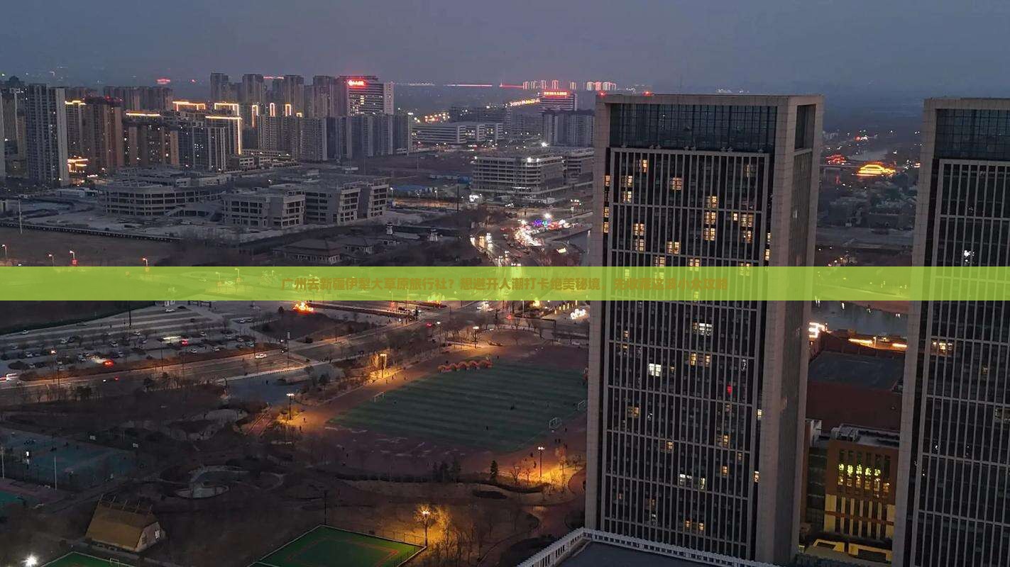 广州去新疆伊犁大草原旅行社？想避开人潮打卡绝美秘境，先收藏这波小众攻略