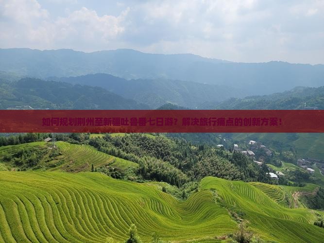 如何规划荆州至新疆吐鲁番七日游？解决旅行痛点的创新方案！