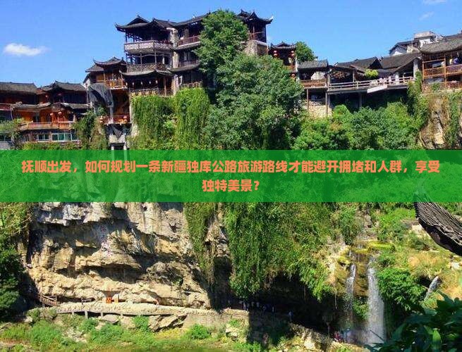 抚顺出发，如何规划一条新疆独库公路旅游路线才能避开拥堵和人群，享受独特美景？