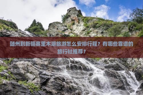 随州到新疆赛里木湖旅游怎么安排行程？有哪些靠谱的旅行社推荐？